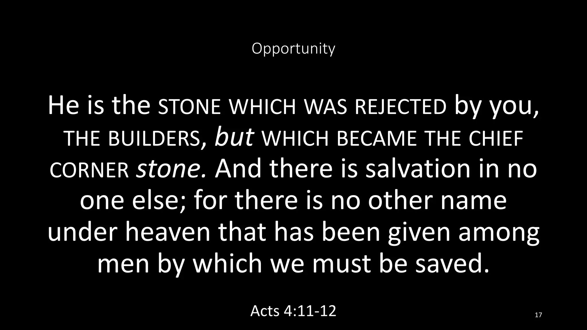 Opportunity
He is the STONE WHICH WAS REJECTED by you,
THE BUILDERS, but WHICH BECAME THE CHIEF
CORNER stone. And there is salvation in no
one else; for there is no other name
under heaven that has been given among
men by which we must be saved.
Acts 4:11-12 17
 