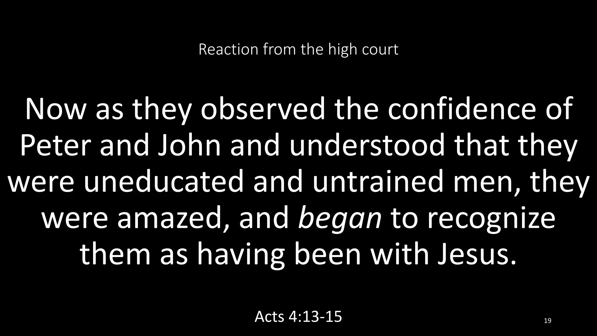 Reaction from the high court
Now as they observed the confidence of
Peter and John and understood that they
were uneducated and untrained men, they
were amazed, and began to recognize
them as having been with Jesus.
Acts 4:13-15 19
 