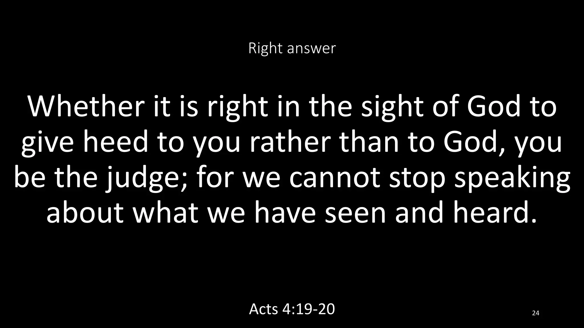 Right answer
Whether it is right in the sight of God to
give heed to you rather than to God, you
be the judge; for we cannot stop speaking
about what we have seen and heard.
Acts 4:19-20 24
 