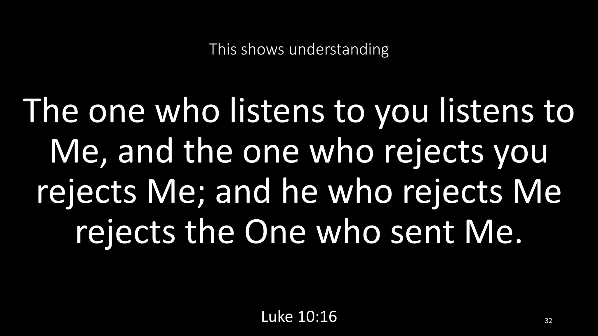 This shows understanding
The one who listens to you listens to
Me, and the one who rejects you
rejects Me; and he who rejects Me
rejects the One who sent Me.
Luke 10:16 32
 