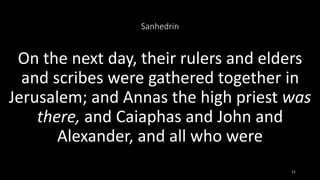 Sanhedrin
On the next day, their rulers and elders
and scribes were gathered together in
Jerusalem; and Annas the high priest was
there, and Caiaphas and John and
Alexander, and all who were
11
 
