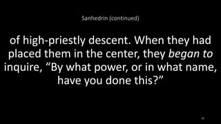 Sanhedrin (continued)
of high-priestly descent. When they had
placed them in the center, they began to
inquire, “By what power, or in what name,
have you done this?”
12
 