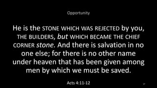 Opportunity
He is the STONE WHICH WAS REJECTED by you,
THE BUILDERS, but WHICH BECAME THE CHIEF
CORNER stone. And there is salvation in no
one else; for there is no other name
under heaven that has been given among
men by which we must be saved.
Acts 4:11-12 17
 