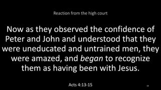Reaction from the high court
Now as they observed the confidence of
Peter and John and understood that they
were uneducated and untrained men, they
were amazed, and began to recognize
them as having been with Jesus.
Acts 4:13-15 19
 