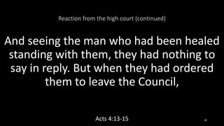 Reaction from the high court (continued)
And seeing the man who had been healed
standing with them, they had nothing to
say in reply. But when they had ordered
them to leave the Council,
Acts 4:13-15 20
 