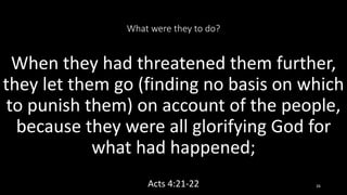What were they to do?
When they had threatened them further,
they let them go (finding no basis on which
to punish them) on account of the people,
because they were all glorifying God for
what had happened;
Acts 4:21-22 26
 
