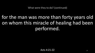 What were they to do? (continued)
for the man was more than forty years old
on whom this miracle of healing had been
performed.
Acts 4:21-22 27
 