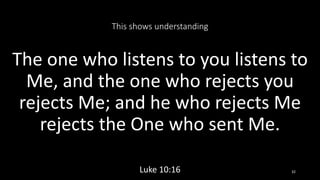 This shows understanding
The one who listens to you listens to
Me, and the one who rejects you
rejects Me; and he who rejects Me
rejects the One who sent Me.
Luke 10:16 32
 