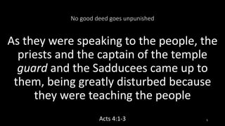 No good deed goes unpunished
As they were speaking to the people, the
priests and the captain of the temple
guard and the Sadducees came up to
them, being greatly disturbed because
they were teaching the people
Acts 4:1-3 5
 