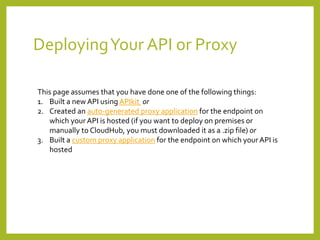 DeployingYour API or Proxy
This page assumes that you have done one of the following things:
1. Built a new API using APIkit or
2. Created an auto-generated proxy application for the endpoint on
which your API is hosted (if you want to deploy on premises or
manually to CloudHub, you must downloaded it as a .zip file) or
3. Built a custom proxy application for the endpoint on which your API is
hosted
 