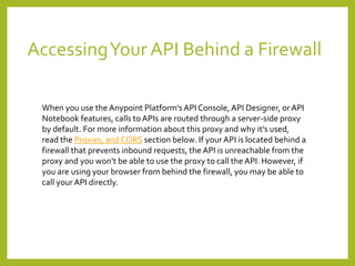 AccessingYour API Behind a Firewall
When you use the Anypoint Platform’s API Console, API Designer, or API
Notebook features, calls to APIs are routed through a server-side proxy
by default. For more information about this proxy and why it’s used,
read the Proxies, and CORS section below. If your API is located behind a
firewall that prevents inbound requests, the API is unreachable from the
proxy and you won’t be able to use the proxy to call the API. However, if
you are using your browser from behind the firewall, you may be able to
call your API directly.
 