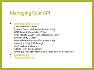 ManagingYour API
• Applying Runtime Policies
Client ID Based Policies
External OAuth 2.0TokenValidation Policy
HTTP Basic Authentication Policy
PingFederate OAuthToken Enforcement Policy
LDAP Security Manager
OpenAM OAuthToken Enforcement Policy
Creating a PolicyWalkthrough
ApplyingCustom Policies
AddingTerms and Conditions
OAuth 2.0 Provider and OAuth 2.0Token Enforcement Policies
• fining SLATiers
• Managing APIVersions
 