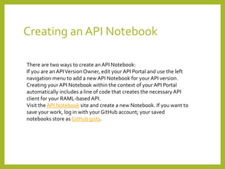 Creating an API Notebook
There are two ways to create an API Notebook:
If you are an APIVersion Owner, edit your API Portal and use the left
navigation menu to add a new API Notebook for your API version.
Creating your API Notebook within the context of your API Portal
automatically includes a line of code that creates the necessaryAPI
client for your RAML-based API.
Visit the API Notebook site and create a new Notebook. If you want to
save your work, log in with your GitHub account; your saved
notebooks store as GitHub gists.
 