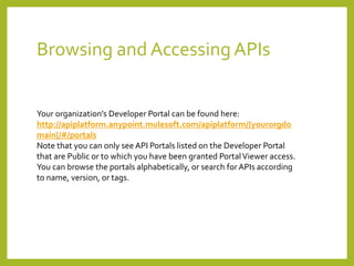 Browsing and Accessing APIs
Your organization’s Developer Portal can be found here:
http://apiplatform.anypoint.mulesoft.com/apiplatform/{yourorgdo
main}/#/portals
Note that you can only see API Portals listed on the Developer Portal
that are Public or to which you have been granted PortalViewer access.
You can browse the portals alphabetically, or search for APIs according
to name, version, or tags.
 