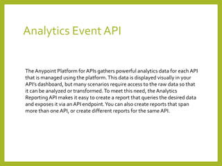 Analytics Event API
The Anypoint Platform for APIs gathers powerful analytics data for each API
that is managed using the platform.This data is displayed visually in your
API’s dashboard, but many scenarios require access to the raw data so that
it can be analyzed or transformed.To meet this need, the Analytics
ReportingAPI makes it easy to create a report that queries the desired data
and exposes it via an API endpoint.You can also create reports that span
more than one API, or create different reports for the same API.
 