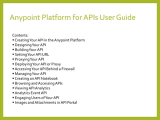 Anypoint Platform for APIs User Guide
Contents:
 CreatingYour API in the Anypoint Platform
 DesigningYour API
 BuildingYour API
 SettingYour API URL
 ProxyingYour API
 DeployingYour API or Proxy
 AccessingYour API Behind a Firewall
 ManagingYour API
 Creating an API Notebook
 Browsing and Accessing APIs
Viewing APIAnalytics
 Analytics Event API
 Engaging Users ofYour API
 Images and Attachments in API Portal
 
