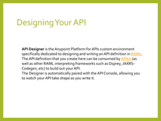 DesigningYour API
API Designer is the Anypoint Platform for APIs custom environment
specifically dedicated to designing and writing an API definition in RAML.
The API definition that you create here can be consumed by APIkit (as
well as other RAML interpreting frameworks such as Osprey, JAXRS-
Codegen, etc) to build out your API.
The Designer is automatically paired with the API Console, allowing you
to watch your API take shape as you write it.
 