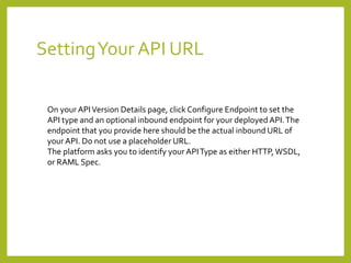 SettingYour API URL
On your APIVersion Details page, click Configure Endpoint to set the
API type and an optional inbound endpoint for your deployed API.The
endpoint that you provide here should be the actual inbound URL of
your API. Do not use a placeholder URL.
The platform asks you to identify your APIType as either HTTP,WSDL,
or RAML Spec.
 