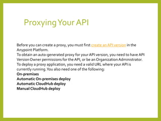 ProxyingYour API
Before you can create a proxy, you must first create an API version in the
Anypoint Platform.
To obtain an auto-generated proxy for your API version, you need to have API
Version Owner permissions for the API, or be an Organization Administrator.
To deploy a proxy application, you need a valid URL where your API is
currently running.You also need one of the following:
On-premises
Automatic On-premises deploy
Automatic CloudHub deploy
Manual CloudHub deploy
 