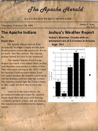 The Apache Herald
                    ILLUSTRATED WEEKLY NEWSPAPER

                                                                      Joshua F. Issue
Thursday, February 28, 1892
                                                                             No. LA7

The Apache Indians                        Joshua’s Weather Report
By,                                          Today’s Weather: Cloudy with an
Nicole Claro                                 estimated rain of 2-4 inches In Arizona
      The Apache Indians moved from             High: 78 F
present day Northern Canada and the land
Russia used to own to the southwest. We do
not know why they moved. The Apache
Indians hunted for food in the southwest.
       The Apache Indians lived in cone
shaped tipis made with animal skins, or huts
with branches and grasses in which to live.
They were poor starting in the 1870’s when
the Apaches lived on reservations. Food
was sparse because the animals would move
and the Indians could not hunt the animals.
The Apaches would fight the United States,
so they could live how they lived in the
past.
       Later on in the reservations, the
government employees made the Apaches
forget about their old ways with farming,
eventually going to school, and not looking
like regular school children in the Apache
camps.
 