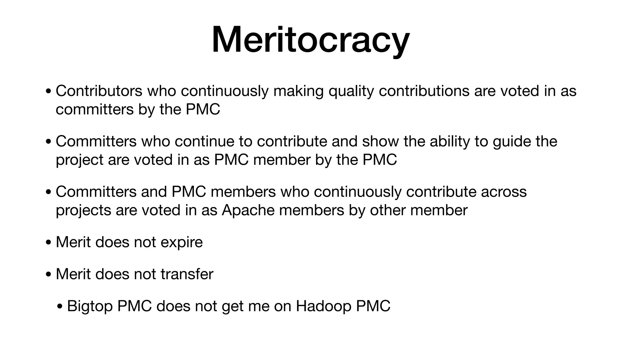 Meritocracy
• Contributors who continuously making quality contributions are voted in as
committers by the PMC

• Committers who continue to contribute and show the ability to guide the
project are voted in as PMC member by the PMC

• Committers and PMC members who continuously contribute across
projects are voted in as Apache members by other member

• Merit does not expire

• Merit does not transfer

• Bigtop PMC does not get me on Hadoop PMC
 