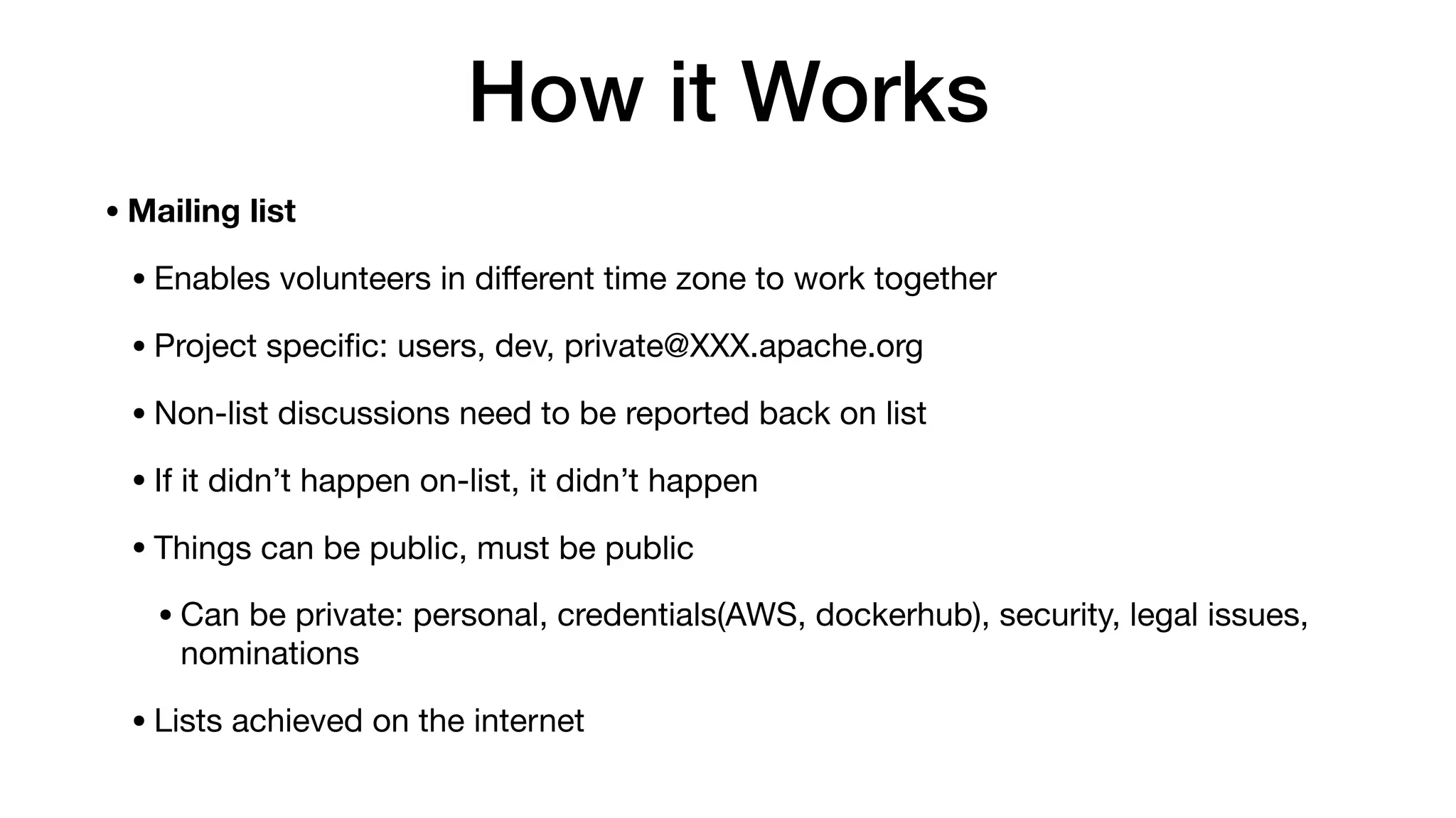 How it Works
•Mailing list
•Enables volunteers in diﬀerent time zone to work together

•Project speciﬁc: users, dev, private@XXX.apache.org

•Non-list discussions need to be reported back on list

•If it didn’t happen on-list, it didn’t happen

•Things can be public, must be public

•Can be private: personal, credentials(AWS, dockerhub), security, legal issues,
nominations

•Lists achieved on the internet
 