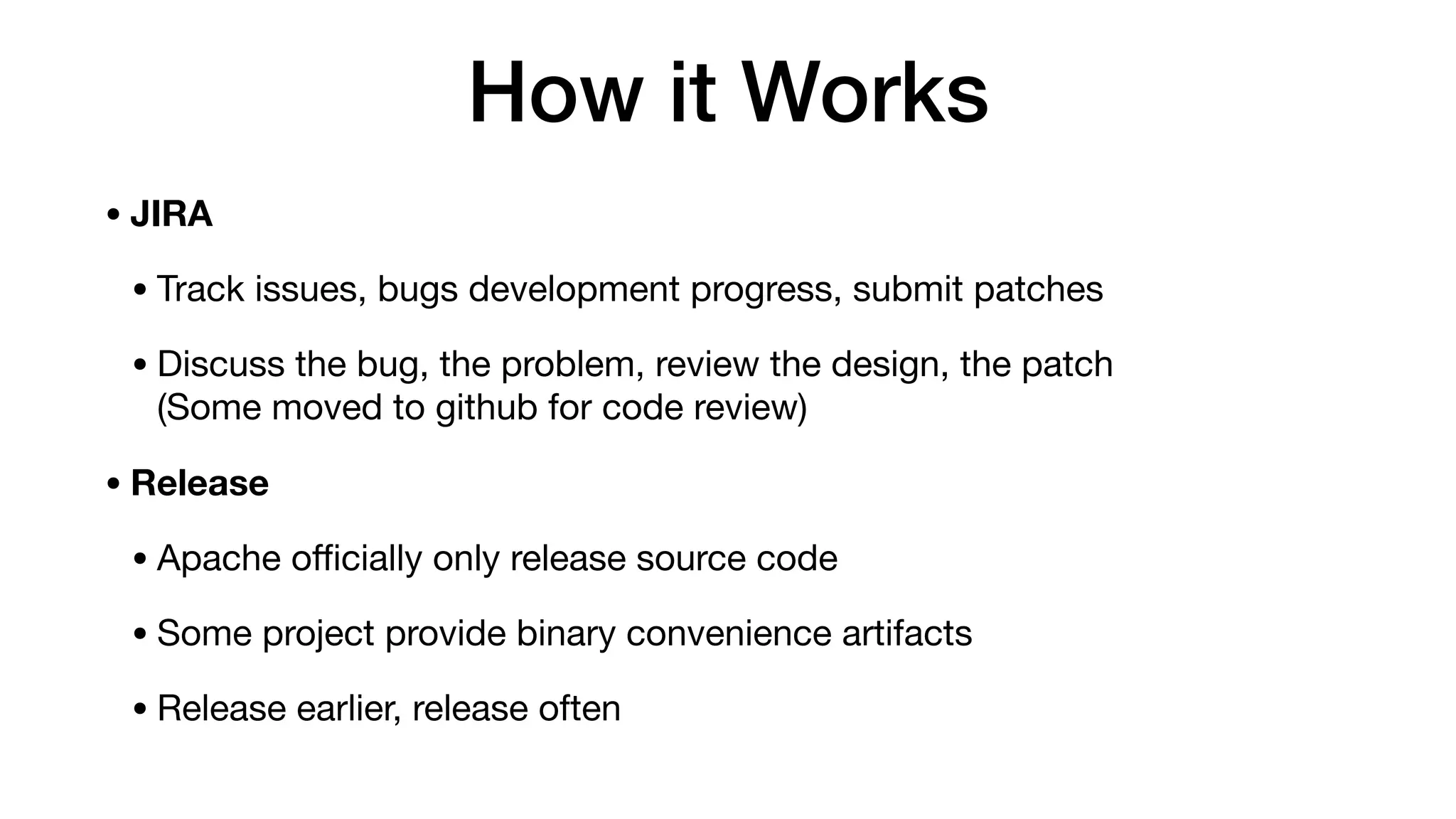 How it Works
• JIRA
• Track issues, bugs development progress, submit patches

• Discuss the bug, the problem, review the design, the patch 
(Some moved to github for code review)

• Release
• Apache oﬃcially only release source code

• Some project provide binary convenience artifacts

• Release earlier, release often
 