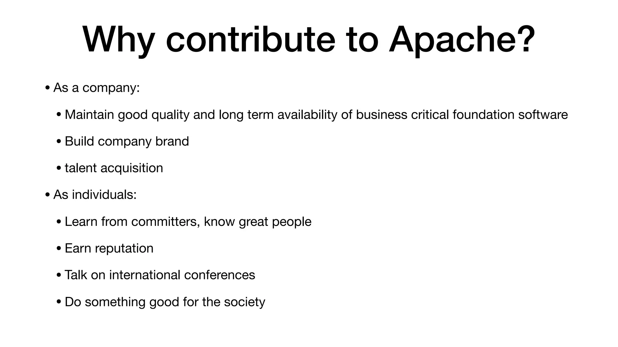 Why contribute to Apache?
•As a company:

•Maintain good quality and long term availability of business critical foundation software

•Build company brand

•talent acquisition

•As individuals:

•Learn from committers, know great people

•Earn reputation

•Talk on international conferences

•Do something good for the society
 