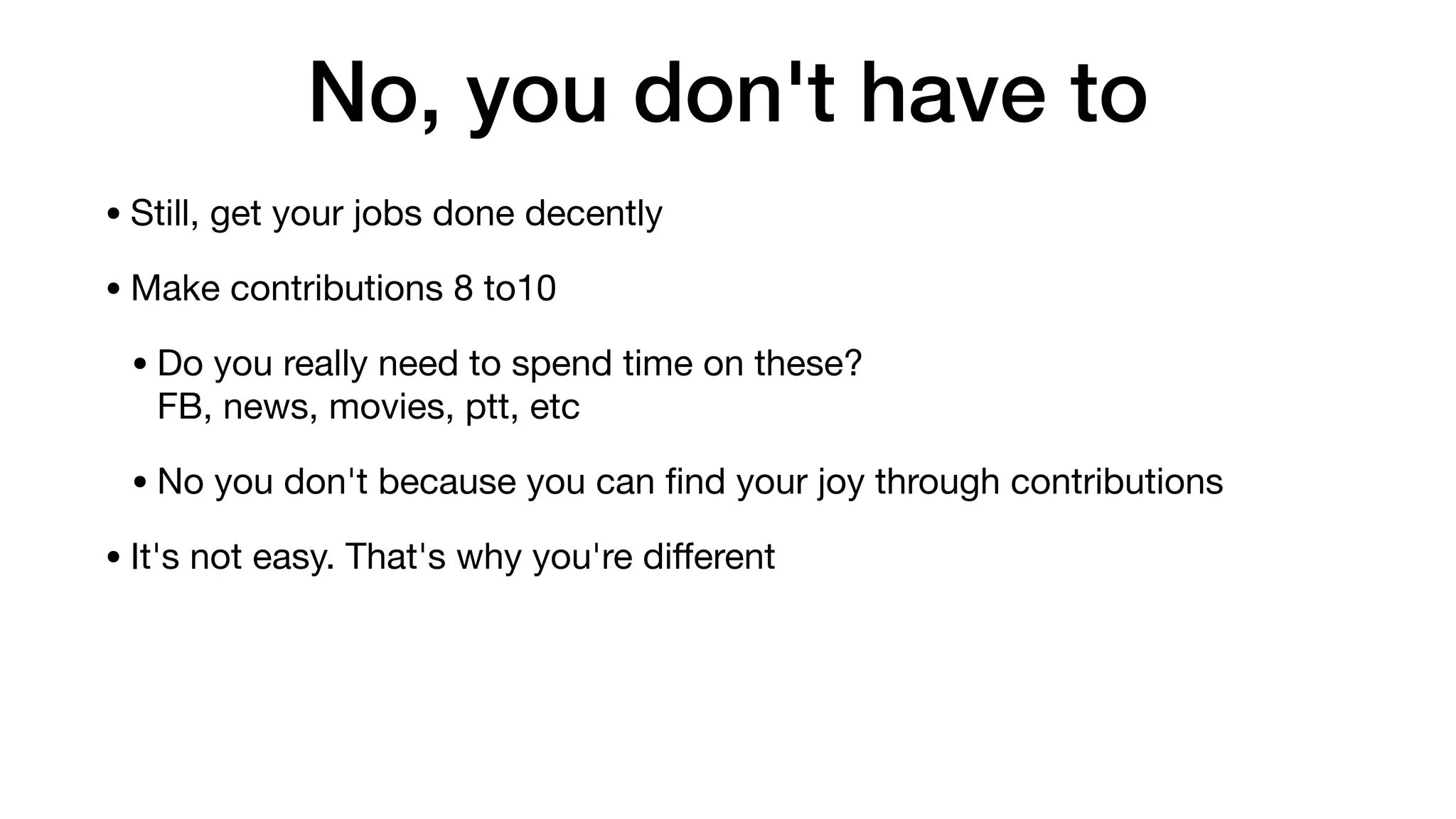 No, you don't have to
• Still, get your jobs done decently

• Make contributions 8 to10

• Do you really need to spend time on these? 
FB, news, movies, ptt, etc

• No you don't because you can ﬁnd your joy through contributions

• It's not easy. That's why you're diﬀerent
 