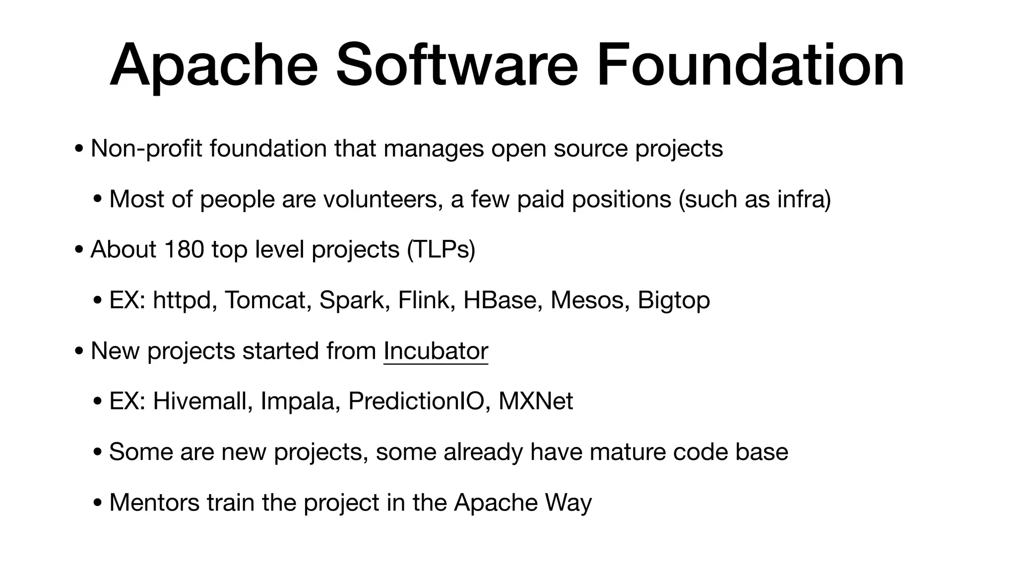 Apache Software Foundation
• Non-proﬁt foundation that manages open source projects

• Most of people are volunteers, a few paid positions (such as infra)

• About 180 top level projects (TLPs)

• EX: httpd, Tomcat, Spark, Flink, HBase, Mesos, Bigtop

• New projects started from Incubator

• EX: Hivemall, Impala, PredictionIO, MXNet

• Some are new projects, some already have mature code base

• Mentors train the project in the Apache Way
 