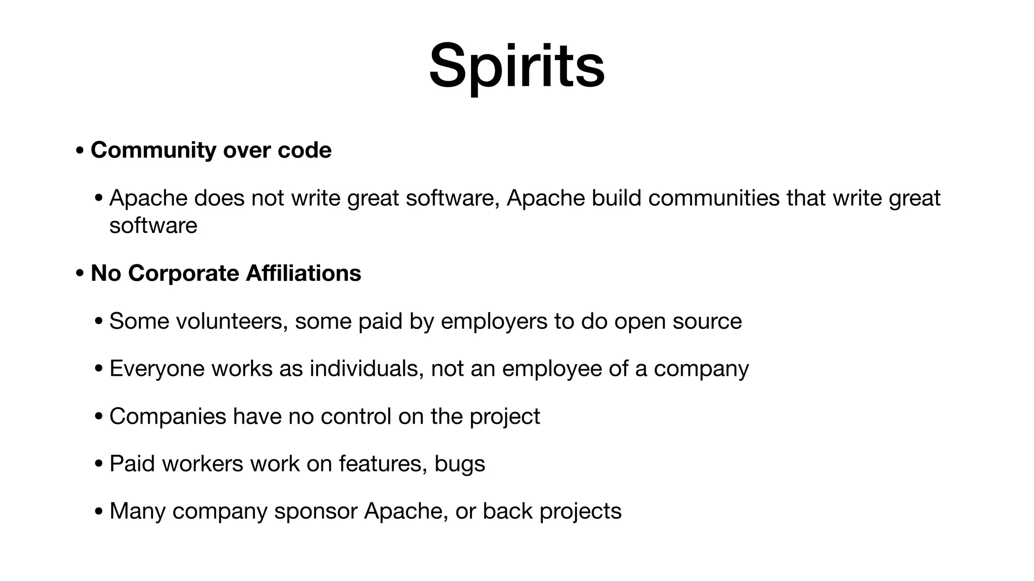 Spirits
• Community over code
• Apache does not write great software, Apache build communities that write great
software

• No Corporate Aﬃliations
• Some volunteers, some paid by employers to do open source

• Everyone works as individuals, not an employee of a company

• Companies have no control on the project

• Paid workers work on features, bugs

• Many company sponsor Apache, or back projects
 