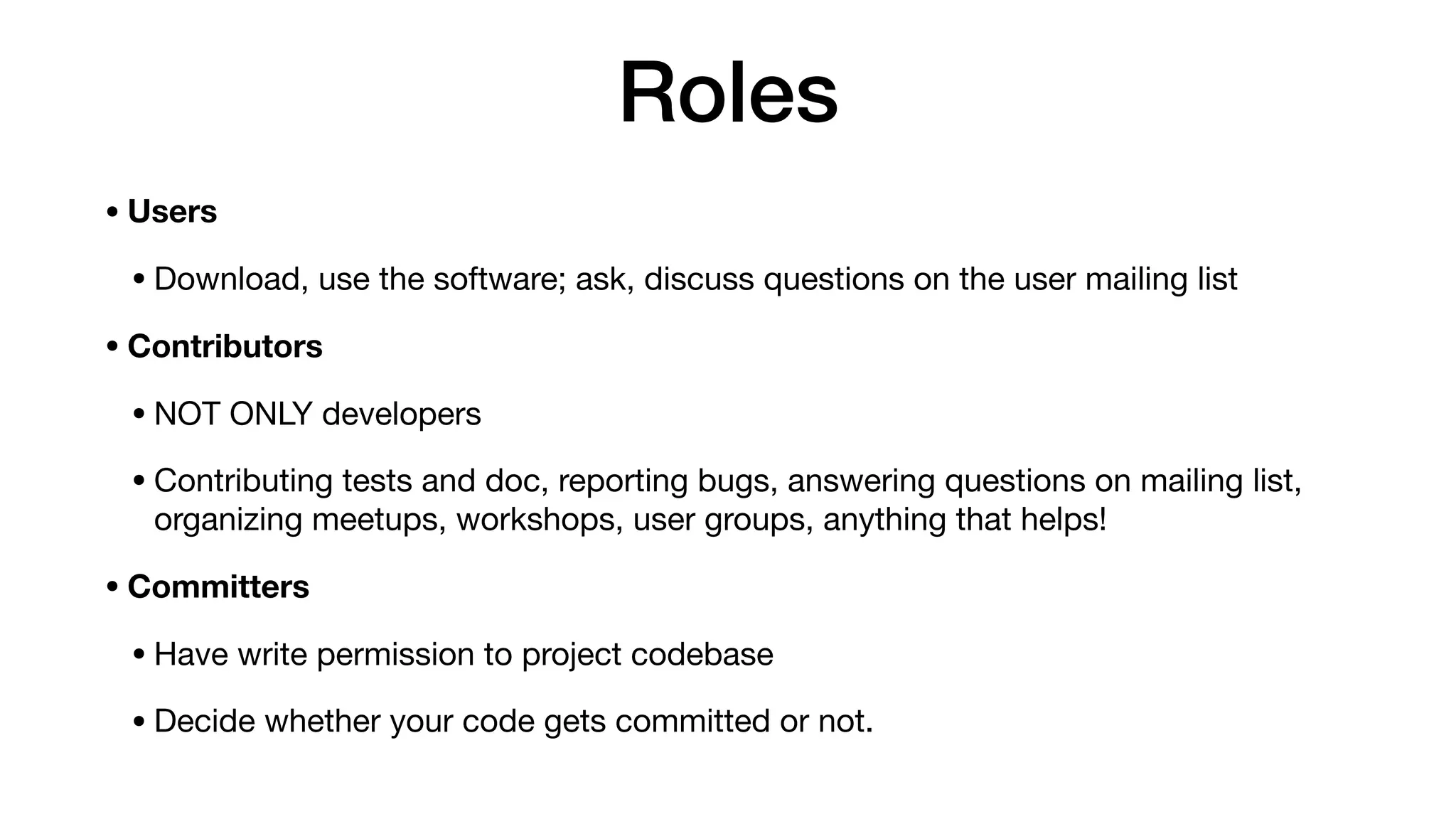 Roles
• Users
• Download, use the software; ask, discuss questions on the user mailing list

• Contributors
• NOT ONLY developers

• Contributing tests and doc, reporting bugs, answering questions on mailing list,
organizing meetups, workshops, user groups, anything that helps!

• Committers
• Have write permission to project codebase

• Decide whether your code gets committed or not.
 