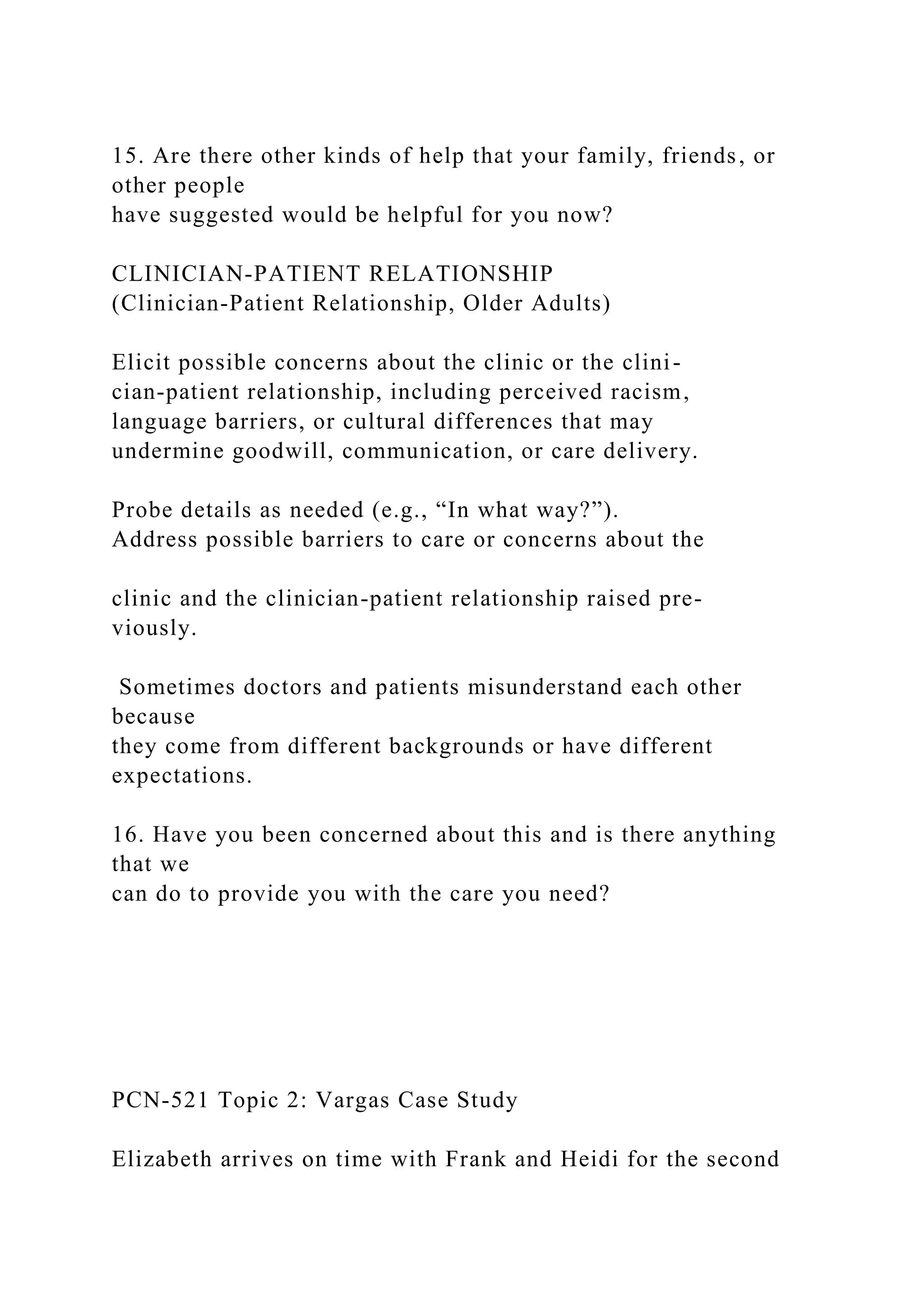 15. Are there other kinds of help that your family, friends, or
other people
have suggested would be helpful for you now?
CLINICIAN-PATIENT RELATIONSHIP
(Clinician-Patient Relationship, Older Adults)
Elicit possible concerns about the clinic or the clini-
cian-patient relationship, including perceived racism,
language barriers, or cultural differences that may
undermine goodwill, communication, or care delivery.
Probe details as needed (e.g., “In what way?”).
Address possible barriers to care or concerns about the
clinic and the clinician-patient relationship raised pre-
viously.
Sometimes doctors and patients misunderstand each other
because
they come from different backgrounds or have different
expectations.
16. Have you been concerned about this and is there anything
that we
can do to provide you with the care you need?
PCN-521 Topic 2: Vargas Case Study
Elizabeth arrives on time with Frank and Heidi for the second
 