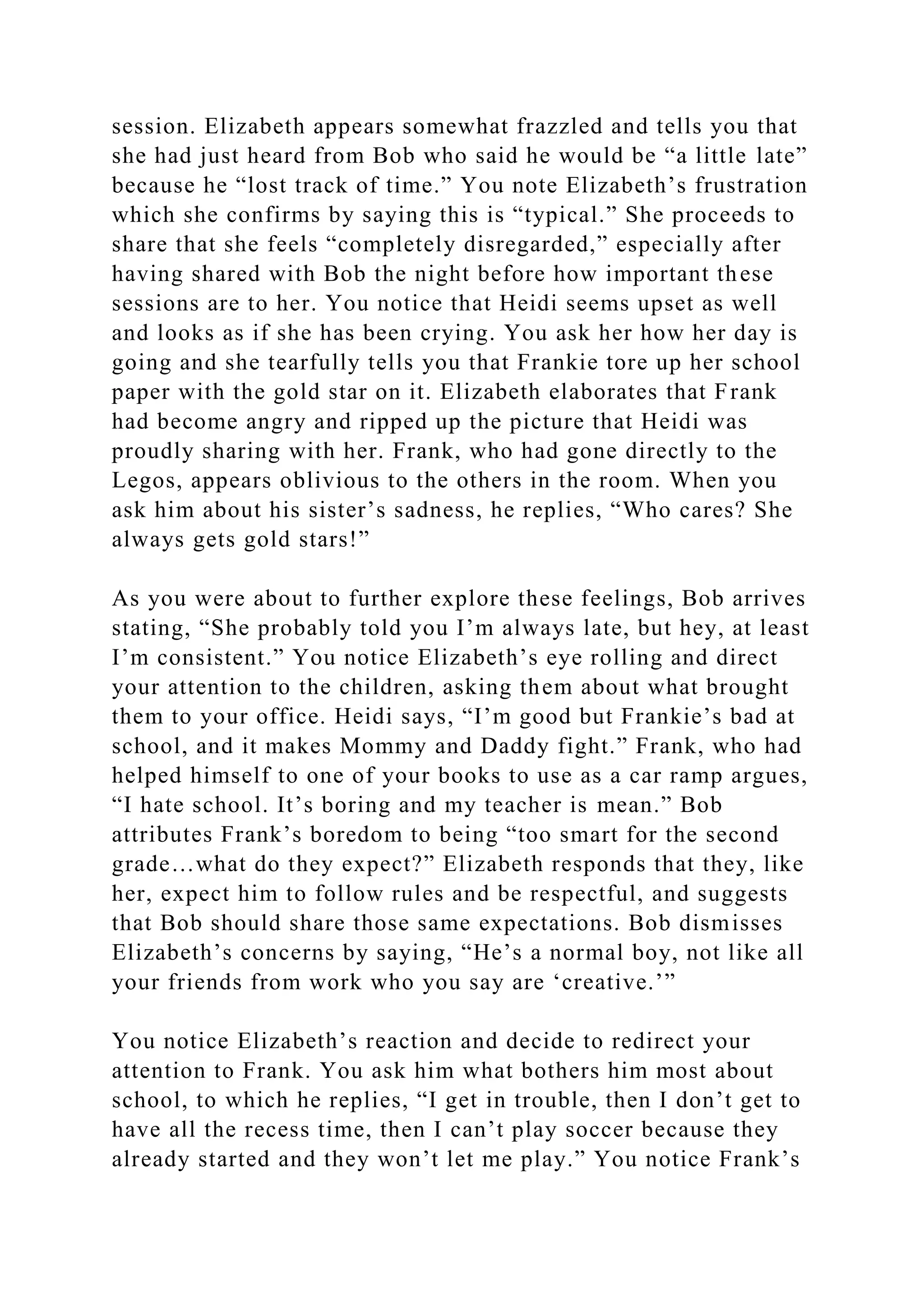 session. Elizabeth appears somewhat frazzled and tells you that
she had just heard from Bob who said he would be “a little late”
because he “lost track of time.” You note Elizabeth’s frustration
which she confirms by saying this is “typical.” She proceeds to
share that she feels “completely disregarded,” especially after
having shared with Bob the night before how important these
sessions are to her. You notice that Heidi seems upset as well
and looks as if she has been crying. You ask her how her day is
going and she tearfully tells you that Frankie tore up her school
paper with the gold star on it. Elizabeth elaborates that Frank
had become angry and ripped up the picture that Heidi was
proudly sharing with her. Frank, who had gone directly to the
Legos, appears oblivious to the others in the room. When you
ask him about his sister’s sadness, he replies, “Who cares? She
always gets gold stars!”
As you were about to further explore these feelings, Bob arrives
stating, “She probably told you I’m always late, but hey, at least
I’m consistent.” You notice Elizabeth’s eye rolling and direct
your attention to the children, asking them about what brought
them to your office. Heidi says, “I’m good but Frankie’s bad at
school, and it makes Mommy and Daddy fight.” Frank, who had
helped himself to one of your books to use as a car ramp argues,
“I hate school. It’s boring and my teacher is mean.” Bob
attributes Frank’s boredom to being “too smart for the second
grade…what do they expect?” Elizabeth responds that they, like
her, expect him to follow rules and be respectful, and suggests
that Bob should share those same expectations. Bob dismisses
Elizabeth’s concerns by saying, “He’s a normal boy, not like all
your friends from work who you say are ‘creative.’”
You notice Elizabeth’s reaction and decide to redirect your
attention to Frank. You ask him what bothers him most about
school, to which he replies, “I get in trouble, then I don’t get to
have all the recess time, then I can’t play soccer because they
already started and they won’t let me play.” You notice Frank’s
 