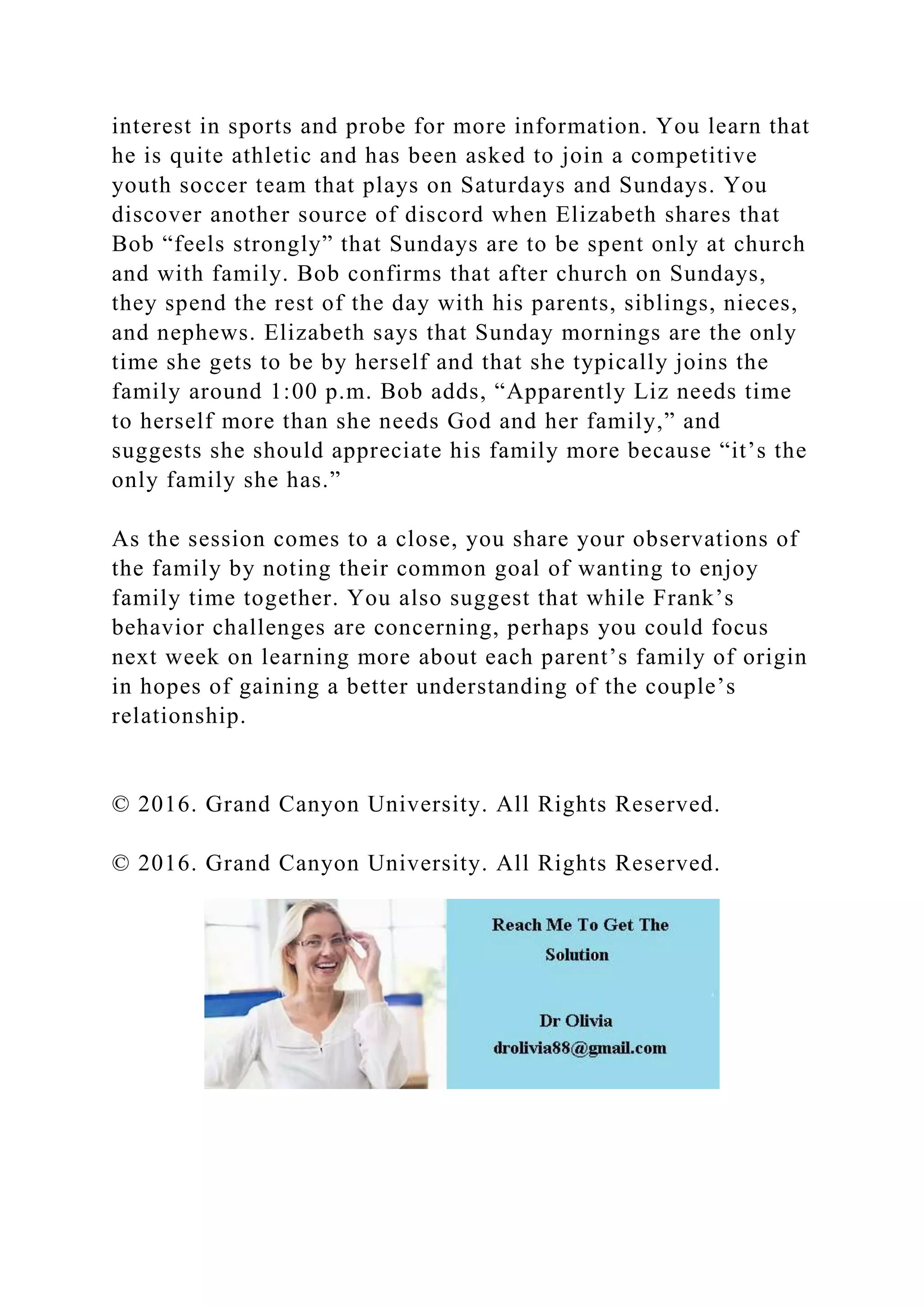 interest in sports and probe for more information. You learn that
he is quite athletic and has been asked to join a competitive
youth soccer team that plays on Saturdays and Sundays. You
discover another source of discord when Elizabeth shares that
Bob “feels strongly” that Sundays are to be spent only at church
and with family. Bob confirms that after church on Sundays,
they spend the rest of the day with his parents, siblings, nieces,
and nephews. Elizabeth says that Sunday mornings are the only
time she gets to be by herself and that she typically joins the
family around 1:00 p.m. Bob adds, “Apparently Liz needs time
to herself more than she needs God and her family,” and
suggests she should appreciate his family more because “it’s the
only family she has.”
As the session comes to a close, you share your observations of
the family by noting their common goal of wanting to enjoy
family time together. You also suggest that while Frank’s
behavior challenges are concerning, perhaps you could focus
next week on learning more about each parent’s family of origin
in hopes of gaining a better understanding of the couple’s
relationship.
© 2016. Grand Canyon University. All Rights Reserved.
© 2016. Grand Canyon University. All Rights Reserved.
 
