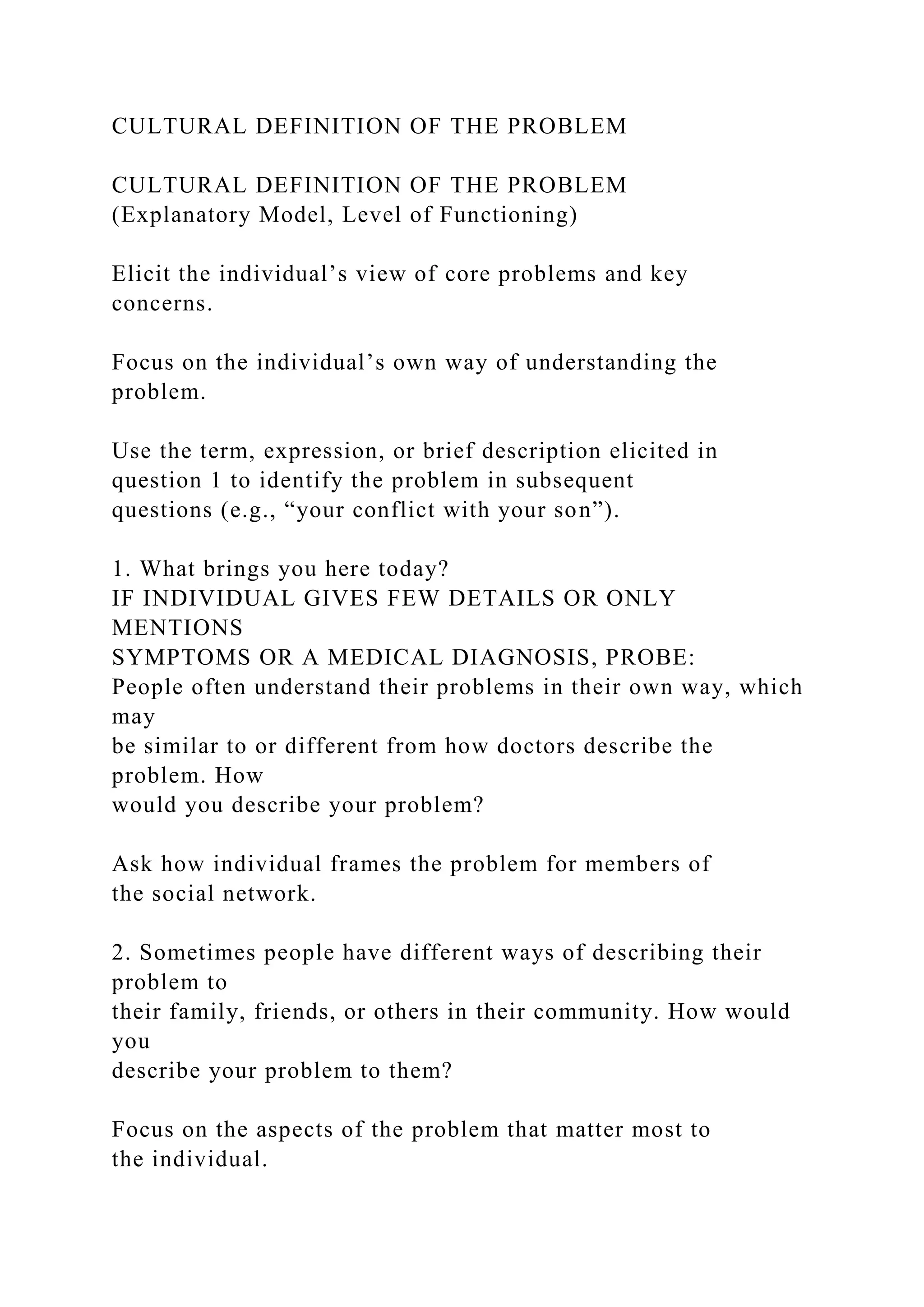CULTURAL DEFINITION OF THE PROBLEM
CULTURAL DEFINITION OF THE PROBLEM
(Explanatory Model, Level of Functioning)
Elicit the individual’s view of core problems and key
concerns.
Focus on the individual’s own way of understanding the
problem.
Use the term, expression, or brief description elicited in
question 1 to identify the problem in subsequent
questions (e.g., “your conflict with your son”).
1. What brings you here today?
IF INDIVIDUAL GIVES FEW DETAILS OR ONLY
MENTIONS
SYMPTOMS OR A MEDICAL DIAGNOSIS, PROBE:
People often understand their problems in their own way, which
may
be similar to or different from how doctors describe the
problem. How
would you describe your problem?
Ask how individual frames the problem for members of
the social network.
2. Sometimes people have different ways of describing their
problem to
their family, friends, or others in their community. How would
you
describe your problem to them?
Focus on the aspects of the problem that matter most to
the individual.
 