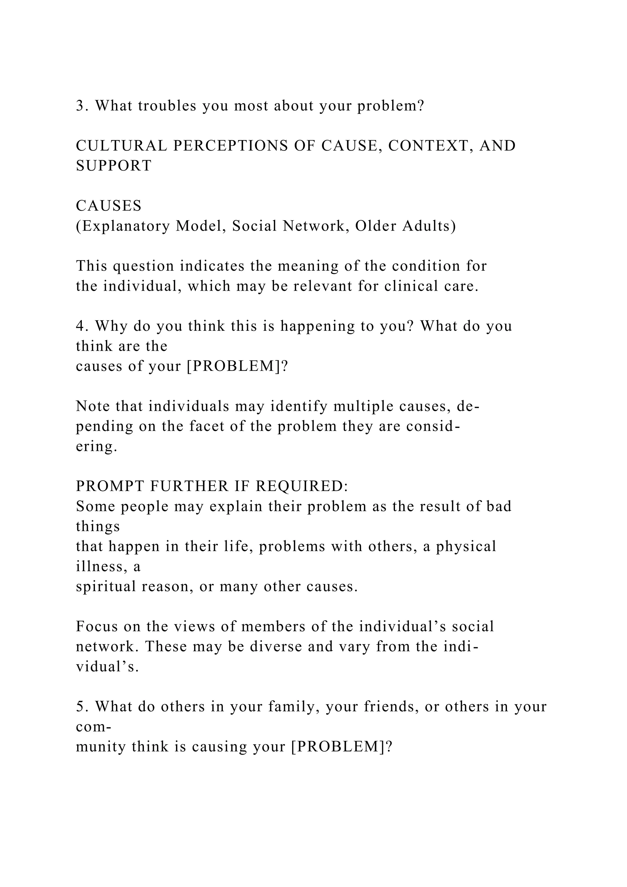 3. What troubles you most about your problem?
CULTURAL PERCEPTIONS OF CAUSE, CONTEXT, AND
SUPPORT
CAUSES
(Explanatory Model, Social Network, Older Adults)
This question indicates the meaning of the condition for
the individual, which may be relevant for clinical care.
4. Why do you think this is happening to you? What do you
think are the
causes of your [PROBLEM]?
Note that individuals may identify multiple causes, de-
pending on the facet of the problem they are consid-
ering.
PROMPT FURTHER IF REQUIRED:
Some people may explain their problem as the result of bad
things
that happen in their life, problems with others, a physical
illness, a
spiritual reason, or many other causes.
Focus on the views of members of the individual’s social
network. These may be diverse and vary from the indi-
vidual’s.
5. What do others in your family, your friends, or others in your
com-
munity think is causing your [PROBLEM]?
 