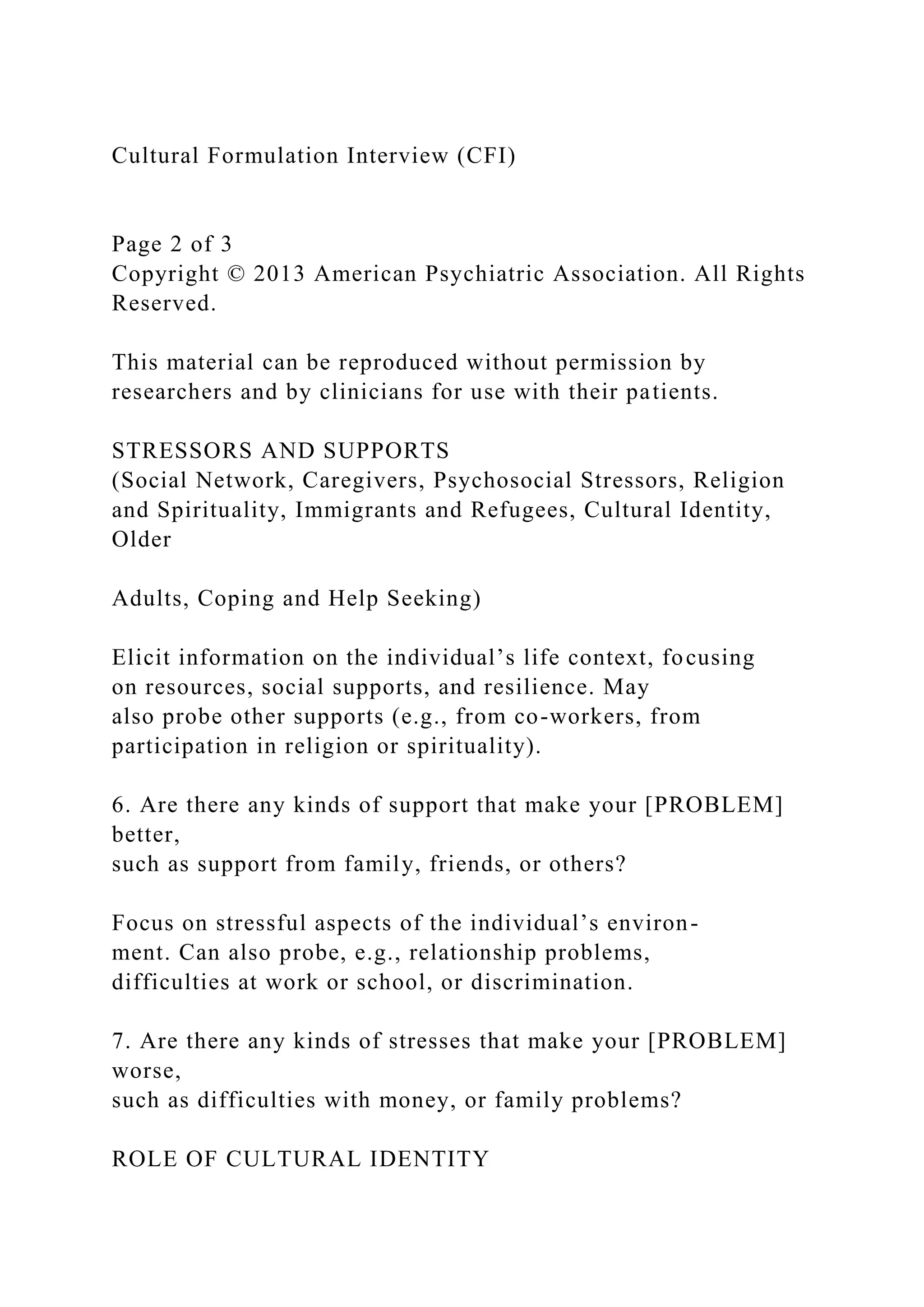 Cultural Formulation Interview (CFI)
Page 2 of 3
Copyright © 2013 American Psychiatric Association. All Rights
Reserved.
This material can be reproduced without permission by
researchers and by clinicians for use with their patients.
STRESSORS AND SUPPORTS
(Social Network, Caregivers, Psychosocial Stressors, Religion
and Spirituality, Immigrants and Refugees, Cultural Identity,
Older
Adults, Coping and Help Seeking)
Elicit information on the individual’s life context, focusing
on resources, social supports, and resilience. May
also probe other supports (e.g., from co-workers, from
participation in religion or spirituality).
6. Are there any kinds of support that make your [PROBLEM]
better,
such as support from family, friends, or others?
Focus on stressful aspects of the individual’s environ-
ment. Can also probe, e.g., relationship problems,
difficulties at work or school, or discrimination.
7. Are there any kinds of stresses that make your [PROBLEM]
worse,
such as difficulties with money, or family problems?
ROLE OF CULTURAL IDENTITY
 