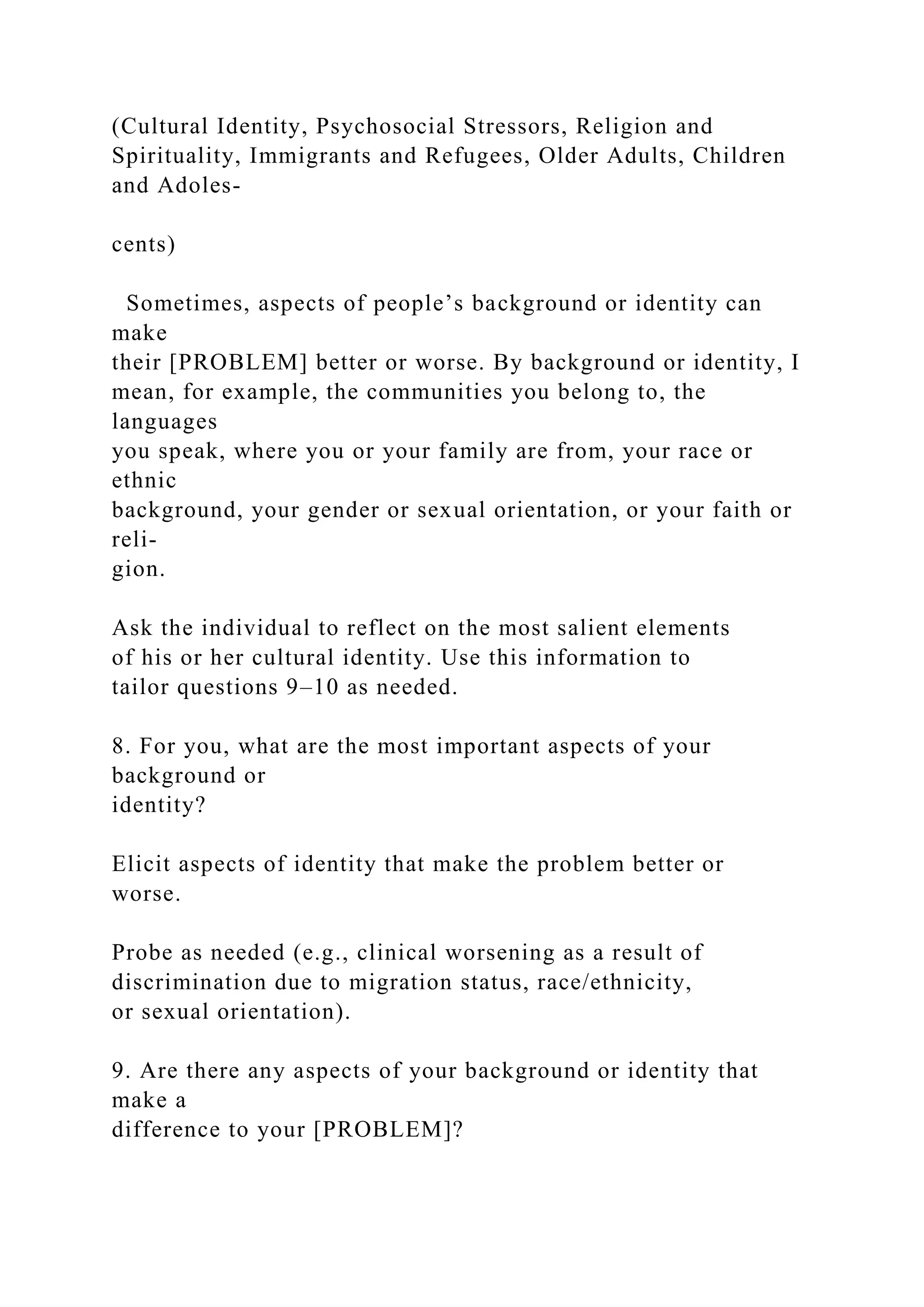 (Cultural Identity, Psychosocial Stressors, Religion and
Spirituality, Immigrants and Refugees, Older Adults, Children
and Adoles-
cents)
Sometimes, aspects of people’s background or identity can
make
their [PROBLEM] better or worse. By background or identity, I
mean, for example, the communities you belong to, the
languages
you speak, where you or your family are from, your race or
ethnic
background, your gender or sexual orientation, or your faith or
reli-
gion.
Ask the individual to reflect on the most salient elements
of his or her cultural identity. Use this information to
tailor questions 9–10 as needed.
8. For you, what are the most important aspects of your
background or
identity?
Elicit aspects of identity that make the problem better or
worse.
Probe as needed (e.g., clinical worsening as a result of
discrimination due to migration status, race/ethnicity,
or sexual orientation).
9. Are there any aspects of your background or identity that
make a
difference to your [PROBLEM]?
 