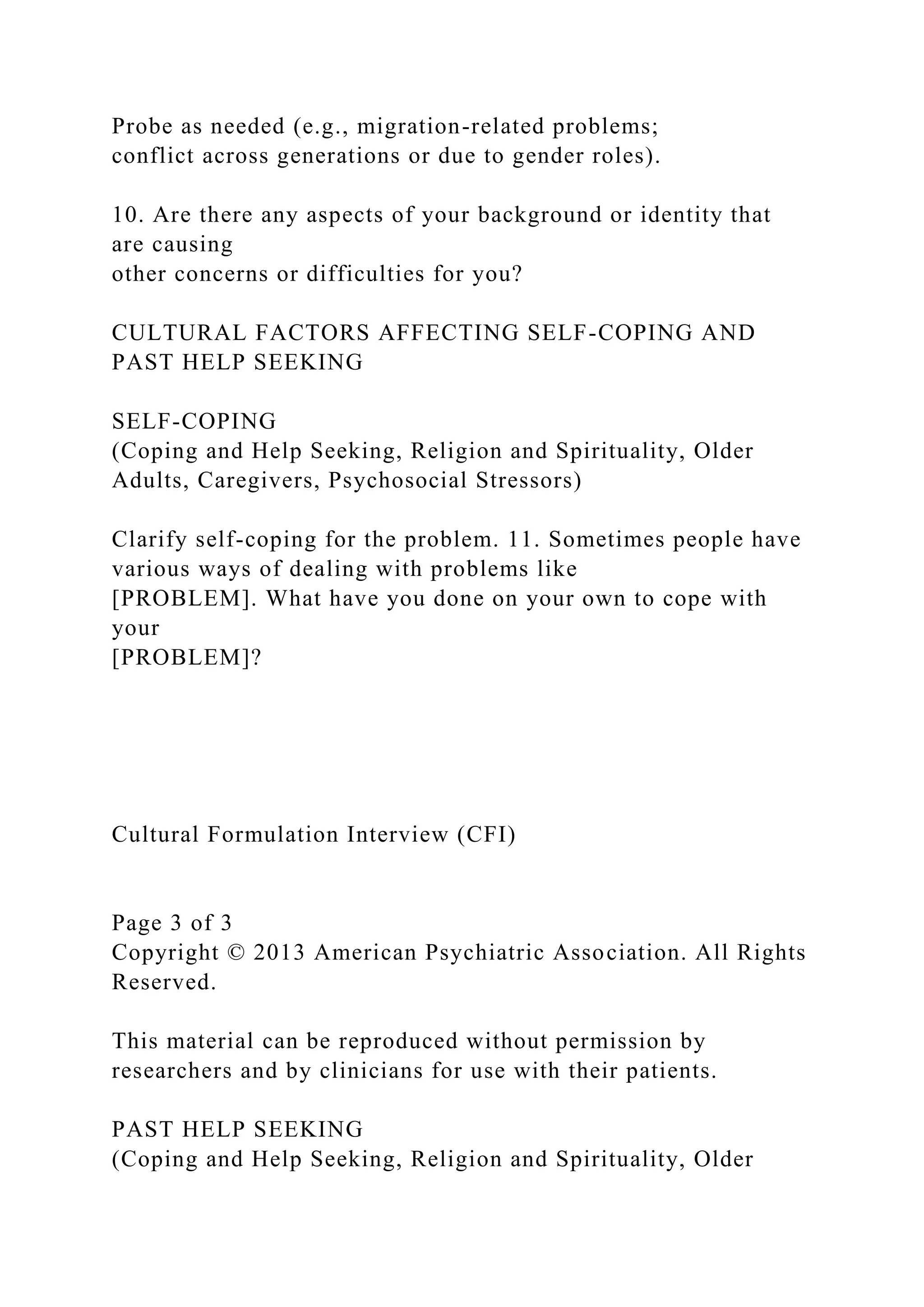 Probe as needed (e.g., migration-related problems;
conflict across generations or due to gender roles).
10. Are there any aspects of your background or identity that
are causing
other concerns or difficulties for you?
CULTURAL FACTORS AFFECTING SELF-COPING AND
PAST HELP SEEKING
SELF-COPING
(Coping and Help Seeking, Religion and Spirituality, Older
Adults, Caregivers, Psychosocial Stressors)
Clarify self-coping for the problem. 11. Sometimes people have
various ways of dealing with problems like
[PROBLEM]. What have you done on your own to cope with
your
[PROBLEM]?
Cultural Formulation Interview (CFI)
Page 3 of 3
Copyright © 2013 American Psychiatric Association. All Rights
Reserved.
This material can be reproduced without permission by
researchers and by clinicians for use with their patients.
PAST HELP SEEKING
(Coping and Help Seeking, Religion and Spirituality, Older
 