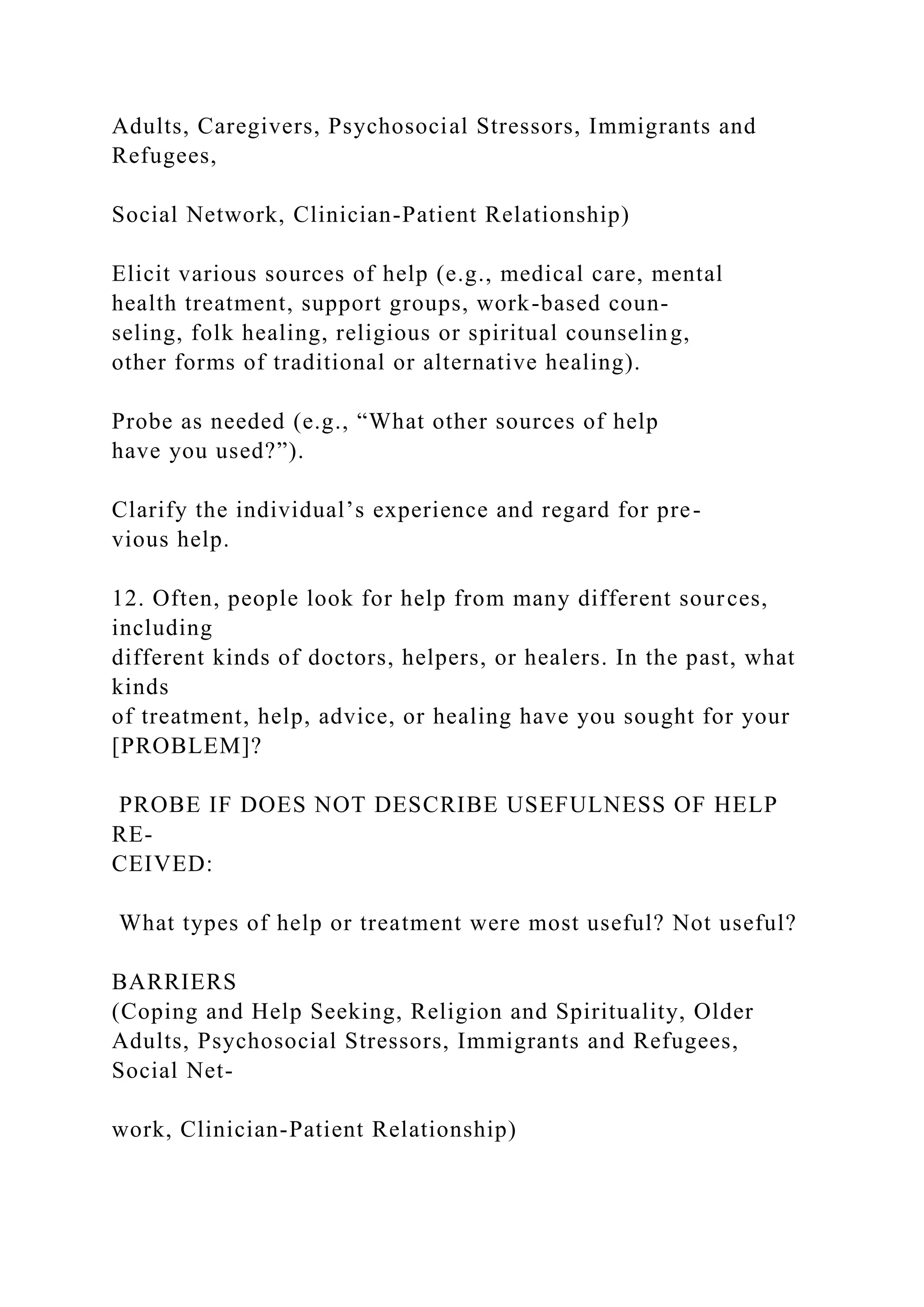 Adults, Caregivers, Psychosocial Stressors, Immigrants and
Refugees,
Social Network, Clinician-Patient Relationship)
Elicit various sources of help (e.g., medical care, mental
health treatment, support groups, work-based coun-
seling, folk healing, religious or spiritual counseling,
other forms of traditional or alternative healing).
Probe as needed (e.g., “What other sources of help
have you used?”).
Clarify the individual’s experience and regard for pre-
vious help.
12. Often, people look for help from many different sources,
including
different kinds of doctors, helpers, or healers. In the past, what
kinds
of treatment, help, advice, or healing have you sought for your
[PROBLEM]?
PROBE IF DOES NOT DESCRIBE USEFULNESS OF HELP
RE-
CEIVED:
What types of help or treatment were most useful? Not useful?
BARRIERS
(Coping and Help Seeking, Religion and Spirituality, Older
Adults, Psychosocial Stressors, Immigrants and Refugees,
Social Net-
work, Clinician-Patient Relationship)
 