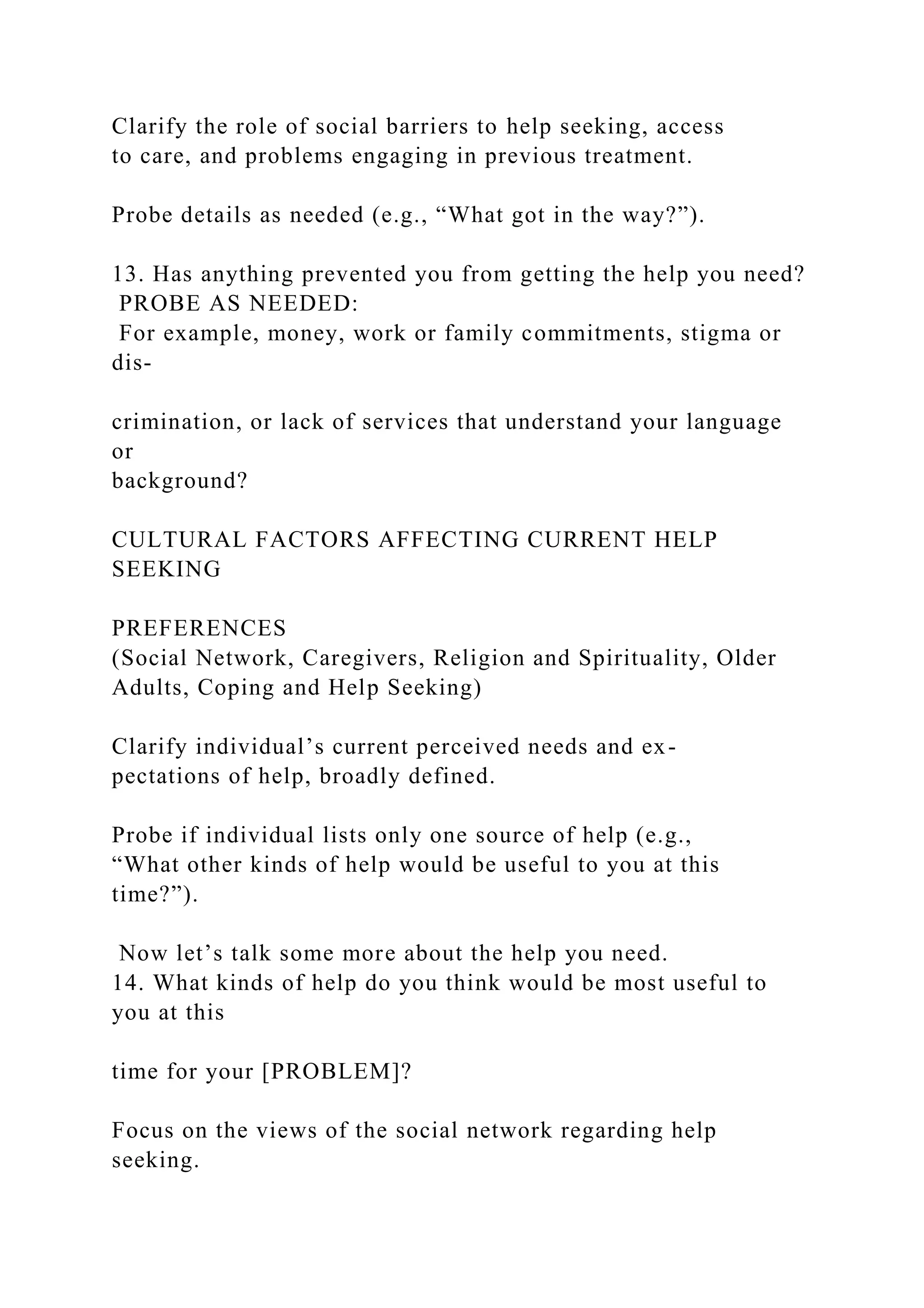 Clarify the role of social barriers to help seeking, access
to care, and problems engaging in previous treatment.
Probe details as needed (e.g., “What got in the way?”).
13. Has anything prevented you from getting the help you need?
PROBE AS NEEDED:
For example, money, work or family commitments, stigma or
dis-
crimination, or lack of services that understand your language
or
background?
CULTURAL FACTORS AFFECTING CURRENT HELP
SEEKING
PREFERENCES
(Social Network, Caregivers, Religion and Spirituality, Older
Adults, Coping and Help Seeking)
Clarify individual’s current perceived needs and ex-
pectations of help, broadly defined.
Probe if individual lists only one source of help (e.g.,
“What other kinds of help would be useful to you at this
time?”).
Now let’s talk some more about the help you need.
14. What kinds of help do you think would be most useful to
you at this
time for your [PROBLEM]?
Focus on the views of the social network regarding help
seeking.
 