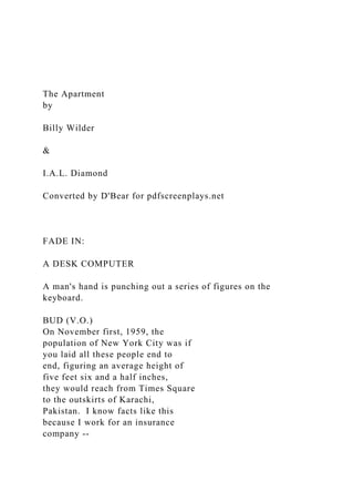 The Apartment
by
Billy Wilder
&
I.A.L. Diamond
Converted by D'Bear for pdfscreenplays.net
FADE IN:
A DESK COMPUTER
A man's hand is punching out a series of figures on the
keyboard.
BUD (V.O.)
On November first, 1959, the
population of New York City was if
you laid all these people end to
end, figuring an average height of
five feet six and a half inches,
they would reach from Times Square
to the outskirts of Karachi,
Pakistan. I know facts like this
because I work for an insurance
company --
 