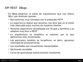 @ideup #theapihour
API REST en
En deupelegimos el estilo de arquitectura que nos ofrece
REST por diversas razones:
• Nos sentimos muy cómodos con el protocolo HTTP
• La experiencia digital que tenemos nos dice que es el estilo
más adecuado para muchos de nuestros clientes
• Tenemos experiencia consolidada con Drupal y Symfony y se
adaptan muy bien a REST
• La arquitectura se simplifica al máximo, por lo que
obtenemos más rendimiento
• Las peticiones también se simplifican, es decir, ganamos
velocidad de procesamiento
• Los resultados son visualmente interpretables
• Fácilmente escalable
• Curva de aprendizaje prácticamente inexistente
 
