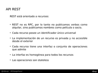 @ideup #theapihour
API REST
REST está orientado a recursos:
• REST no es RPC, por lo tanto no publicamos verbos como
alquilar, sino publicamos nombres como película o socio.
• Cada recurso posee un identificador único universal
• La implementación de un recurso es privada y no accesible
desde el exterior
• Cada recurso tiene una interfaz o conjunto de operaciones
que admite
• La interfaz es homogénea para todos los recursos
• Las operaciones son stateless
 