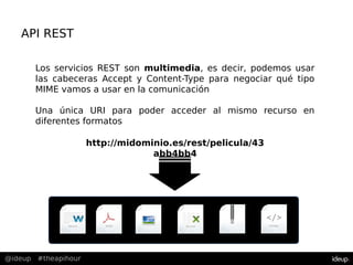 @ideup #theapihour
API REST
Los servicios REST son multimedia, es decir, podemos usar
las cabeceras Accept y Content-Type para negociar qué tipo
MIME vamos a usar en la comunicación
Una única URI para poder acceder al mismo recurso en
diferentes formatos
http://midominio.es/rest/pelicula/43
abb4bb4
 