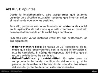 @ideup #theapihour
API REST: apuntes
Desde la implementación, para asegurarnos que estamos
creando un aplicativo escalable, tenemos que intentar evitar
el máximo de operaciones posibles.
Para ello, podemos usar o implementar un sistema de caché
en la aplicación de tal modo que sólo creemos el resultado
cuando el almacenado en la caché haya cambiado.
Podemos usar varios métodos entre los que destacamos los
dos siguientes:
• If-None-Match y Etag: Se realiza un GET condicional de tal
modo que sólo devolveremos con la nueva información si
ésta ha cambiado. El código de respuesta 304 indica que el
recurso solicitado no ha cambiado.
• If-Modified-Since y Last-Modified: En este caso, se
comprueba la fecha de modificación del recurso y, si ha
pasado, se devuelve la información del servidor. Los relojes
del servidor y cliente deberían estar sincronizados.
 