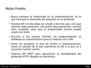@ideup #theapihour
Notas Finales
• Busca siempre la simplicidad en la implementación. Es lo
que hará que el desarrollo del proyecto no se desborde.
• Nuestra API no sólo debe ser simple y fácil de usar, sino que
además debe parecerlo: una buena documentación, sencilla
pero completa, para que el programador tercero pueda
usarla con éxito.
• Escucha a tus nuevos clientes, los programadores: el
feedback es importantísimo para la madurez de la API.
• Antes de acometer la fase de diseño e implementación,
hacer un estudio de lo que realmente es útil y lo que va a
necesitar nuestro cliente.
• Usamos API REST para aprovechar la escalabilidad del
protocolo HTTP: Respeta su semántica.
 