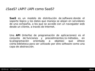 @ideup #theapihour
SaaS es un modelo de distribución de software donde el
soporte lógico y los datos que maneja se alojan en servidores
de una compañía, a los que se accede con un navegador web
desde un cliente, a través de Internet.
Una API (Interfaz de programación de aplicaciones) es el
conjunto de funciones y procedimientos (o métodos, en
la programación orientada a objetos) que ofrece
cierta biblioteca para ser utilizado por otro software como una
capa de abstracción.
¿SaaS? ¿API? ¿API como SaaS?
 