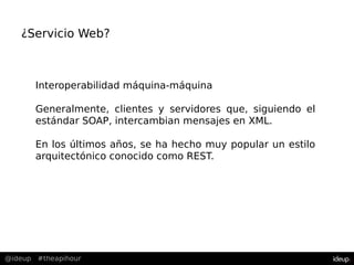@ideup #theapihour
Interoperabilidad máquina-máquina
Generalmente, clientes y servidores que, siguiendo el
estándar SOAP, intercambian mensajes en XML.
En los últimos años, se ha hecho muy popular un estilo
arquitectónico conocido como REST.
¿Servicio Web?
 